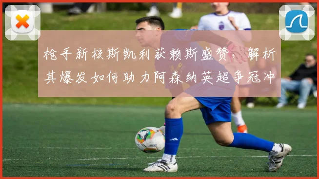 枪手新核斯凯利获赖斯盛赞，解析其爆发如何助力阿森纳英超争冠冲刺