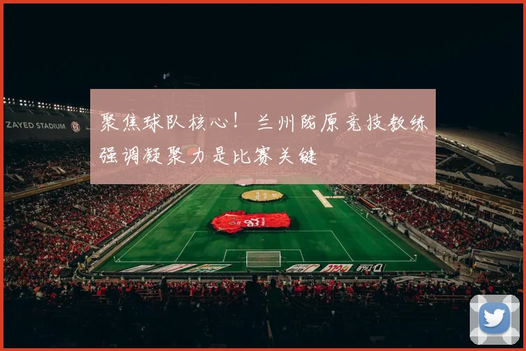 聚焦球队核心！兰州陇原竞技教练强调凝聚力是比赛关键