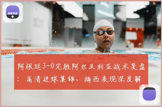 阿根廷3-0完胜阿尔及利亚战术复盘:高清进球集锦、梅西表现深度解析与球迷热议