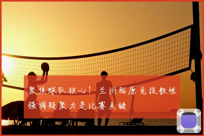 聚焦球队核心!兰州陇原竞技教练强调凝聚力是比赛关键