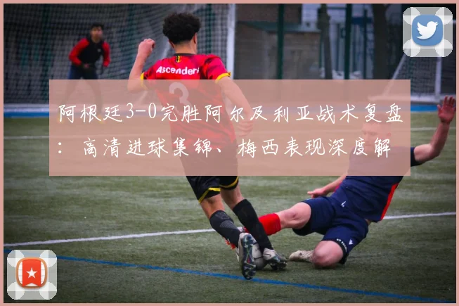 阿根廷3-0完胜阿尔及利亚战术复盘：高清进球集锦、梅西表现深度解析与球迷热议